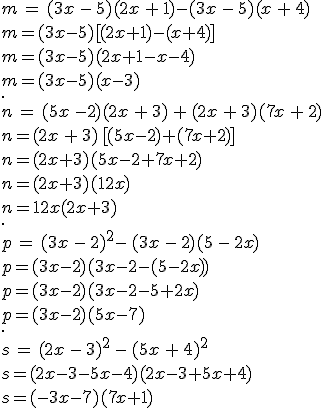 m\,=\,(3x\,-\,5)(2x\,+\,1)-(3x\,-\,5)(x\,+\,4)\\m=(3x-5)%5B(2x+1)-(x+4)%5D\,\\m=(3x-5)(2x+1-x-4)\\m=(3x-5)(x-3)\\.\,\\n\,=\,(5x\,-2)(2x\,+\,3)\,+\,(2x\,+\,3)(7x\,+\,2)\,\\n=(2x\,+\,3)\,%5B(5x-2)+(7x+2)%5D\,\\n=(2x+3)(5x-2+7x+2)\,\\n=(2x+3)(12x)\,\\n=12x(2x+3)\,\\.\,\\p\,=\,(3x\,-\,2)^2-\,(3x\,-\,2)(5\,-\,2x)\,\\p=(3x-2)(3x-2-(5-2x))\,\\p=(3x-2)(3x-2-5+2x)\,\\p=(3x-2)(5x-7)\,\\.\,\\s\,=\,(2x\,-\,3)^2\,-\,(5x\,+\,4)^2\,\\s=(2x-3-5x-4)(2x-3+5x+4)\,\\s=(-3x-7)(7x+1)